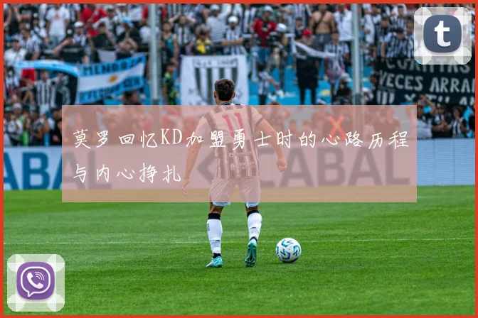 莫罗回忆KD加盟勇士时的心路历程与内心挣扎